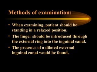 Methods of examination: When examining, patient should be standing in a relaxed position.  The finger should be introduced through the external ring into the inguinal canal.  The presence of a dilated external inguinal canal would be found.  