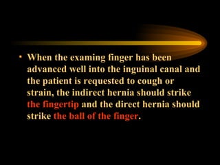 When the examing finger has been advanced well into the inguinal canal and the patient is requested to cough or strain, the indirect hernia should strike  the fingertip  and the direct hernia should strike  the ball of the finger . 