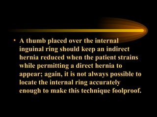 A thumb placed over the internal inguinal ring should keep an indirect hernia reduced when the patient strains while permitting a direct hernia to appear; again, it is not always possible to locate the internal ring accurately enough to make this technique foolproof. 