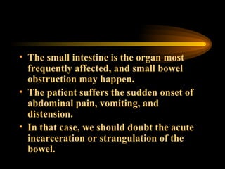The small intestine is the organ most frequently affected, and small bowel obstruction may happen.  The patient suffers the sudden onset of abdominal pain, vomiting, and distension.  In that case, we should doubt the acute incarceration or strangulation of the bowel. 