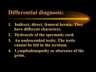 Differential diagnosis: 1.     Indirect, direct, femoral hernia: They have different characters. 2.     Hydrocele of the spermatic cord. 3.     An undescended testis: The testis cannot be felt in the scrotum. 4.     Lymphadenopathy or abscesses of the groin. 