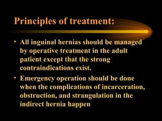 Principles of treatment: All inguinal hernias should be managed by operative treatment in the adult patient except that the strong contraindications exist. Emergency operation should be done when the complications of incarceration, obstruction, and strangulation in the indirect hernia happen 