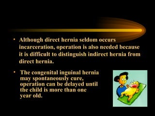 Although direct hernia seldom occurs incarceration, operation is also needed because it is difficult to distinguish indirect hernia from direct hernia. The congenital inguinal hernia may spontaneously cure, operation can be delayed until the child is more than one year old. 