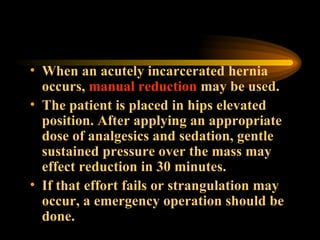When an acutely incarcerated hernia occurs,  manual reduction  may be used.  The patient is placed in hips elevated position. After applying an appropriate dose of analgesics and sedation, gentle sustained pressure over the mass may effect reduction in 30 minutes.  If that effort fails or strangulation may occur, a emergency operation should be done. 