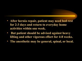 After hernia repair, patient may need bed rest for 2-3 days and return to everyday home activities within one week. But patient should be advised against heavy lifting and other vigorous effort for 4-8 weeks. The anesthetic may be general, spinal, or local. 