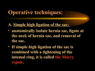 Operative techniques: A.  Simple high ligation of the sac:  anatomically isolate hernia sac, ligate at the neck of hernia sac, and removal of the sac.  If simple high ligation of the sac is combined with a tightening of the intemal ring, it is called  the Marcy repair . 