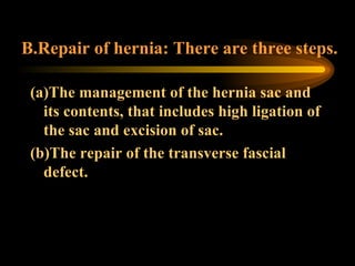 B.Repair of hernia: There are three steps. (a)The management of the hernia sac and its contents, that includes high ligation of the sac and excision of sac. (b)The repair of the transverse fascial defect. 