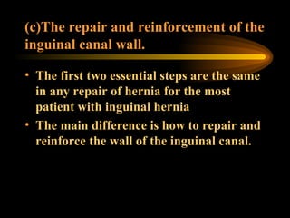 (c)The repair and reinforcement of the inguinal canal wall. The first two essential steps are the same in any repair of hernia for the most patient with inguinal hernia The main difference is how to repair and reinforce the wall of the inguinal canal.  