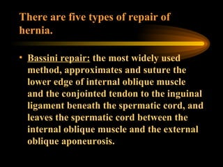 There are five types of repair of hernia. Bassini repair:  the most widely used method, approximates and suture the lower edge of internal oblique muscle and the conjointed tendon to the inguinal ligament beneath the spermatic cord, and leaves the spermatic cord between the internal oblique muscle and the external oblique aponeurosis. 