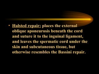 Halsted repair:  places the external oblique aponeurosis beneath the cord and suture it to the inguinal ligament, and leaves the spermatic cord under the skin and subcutaneous tissue, but otherwise resembles the Bassini repair. 