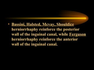 Bassini, Halsted, Mcvay, Shouldice  herniorrhaphy reinforce the posterior wall of the inguinal canal, while  Ferguson  herniorrhaphy reinforce the anterior wall of the inguinal canal. 