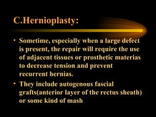 C.Hernioplasty:  Sometime, especially when a large defect is present, the repair will require the use of adjacent tissues or prosthetic materias to decrease tension and prevent recurrent hernias.  They include autogenous fascial grafts(anterior layer of the rectus sheath) or some kind of mash 