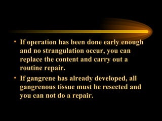 If operation has been done early enough and no strangulation occur, you can replace the content and carry out a routine repair. If gangrene has already developed, all gangrenous tissue must be resected and you can not do a repair. 