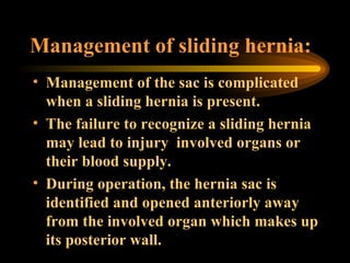 Management of sliding hernia: Management of the sac is complicated when a sliding hernia is present. The failure to recognize a sliding hernia may lead to injury  involved organs or their blood supply.  During operation, the hernia sac is identified and opened anteriorly away from the involved organ which makes up its posterior wall.  