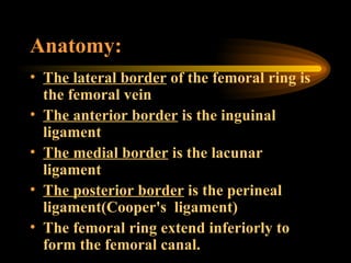 Anatomy: The lateral border  of the femoral ring is the femoral vein The anterior border  is the inguinal ligament The medial border  is the lacunar ligament The posterior border  is the perineal ligament(Cooper's  ligament) The femoral ring extend inferiorly to form the femoral canal. 