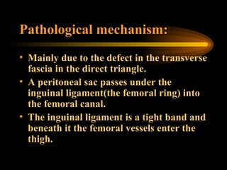 Pathological mechanism: Mainly due to the defect in the transverse fascia in the direct triangle. A peritoneal sac passes under the inguinal ligament(the femoral ring) into the femoral canal. The inguinal ligament is a tight band and beneath it the femoral vessels enter the thigh. 