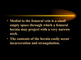 Medial to the femoral vein is a small empty space through which a femoral hernia may project with a very narrow neck. The contents of the hernia easily occur incarceration and strangulation.  