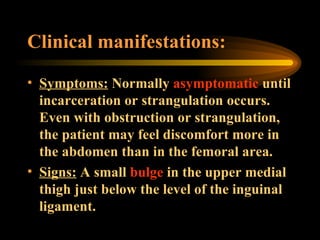 Clinical manifestations: Symptoms:  Normally  asymptomatic  until incarceration or strangulation occurs. Even with obstruction or strangulation, the patient may feel discomfort more in the abdomen than in the femoral area. Signs:  A small  bulge  in the upper medial thigh just below the level of the inguinal ligament. 