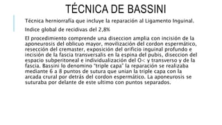 TÉCNICA DE BASSINI
Técnica herniorrafía que incluye la reparación al Ligamento Inguinal.
Indice global de recidivas del 2,8%
El procedimiento comprende una diseccion amplia con incisión de la
aponeurosis del oblicuo mayor, movilización del cordon espermático,
resección del cremaster, exposición del orificio inguinal profundo e
incisión de la fascia transversalis en la espina del pubis, diseccion del
espacio subperitoneal e individualización del O< y transverso y de la
fascia. Bassini lo denomino “triple capa” la reparación se realizaba
mediante 6 a 8 puntos de sutura que unian la triple capa con la
arcada crural por detrás del cordon espermático. La aponeurosis se
suturaba por delante de este ultimo con puntos separados.
 