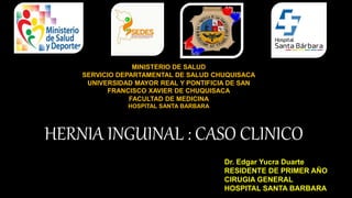 HERNIA INGUINAL : CASO CLINICO
Dr. Edgar Yucra Duarte
RESIDENTE DE PRIMER AÑO
CIRUGIA GENERAL
HOSPITAL SANTA BARBARA
MINISTERIO DE SALUD
SERVICIO DEPARTAMENTAL DE SALUD CHUQUISACA
UNIVERSIDAD MAYOR REAL Y PONTIFICIA DE SAN
FRANCISCO XAVIER DE CHUQUISACA
FACULTAD DE MEDICINA
HOSPITAL SANTA BARBARA
 