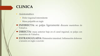 CLINICA
 Asintomático
 Dolor inguinal intermitente
 Masa palpable en ingle
 INDIRECTA: se palpa ligeramente durante maniobras de
Valsalva.
 DIRECTA: masa anterior bajo en el canal inguinal, se palpa con
maniobra de Valsalva.
 ESTRANGULADA: Distensión intestinal. Inflamación dolorosa
a tensión en ingle o escroto
 