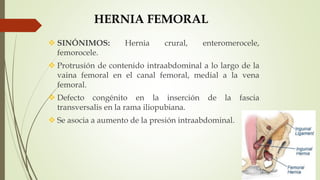 HERNIA FEMORAL
 SINÓNIMOS: Hernia crural, enteromerocele,
femorocele.
 Protrusión de contenido intraabdominal a lo largo de la
vaina femoral en el canal femoral, medial a la vena
femoral.
 Defecto congénito en la inserción de la fascia
transversalis en la rama iliopubiana.
 Se asocia a aumento de la presión intraabdominal.
 