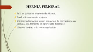 HERNIA FEMORAL
 36% en pacientes mayores de 80 años.
 Predominantemente mujeres.
 Clinica: Inflamación, dolor, sensación de movimiento en
la ingle, abultamiento en l parte alta del muslo.
 Náusea, vómito si hay estrangulación.
 