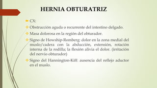 HERNIA OBTURATRIZ
 CX:
 Obstrucción aguda o recurrente del intestino delgado.
 Masa dolorosa en la región del obturador.
 Signo de Howship-Romberg: dolor en la zona medial del
muslo/cadera con la abducción, extensión, rotación
interna de la rodilla; la flexión alivia el dolor. (irritación
del nervio obturador)
 Signo del Hannington-Kiff: ausencia del reflejo aductor
en el muslo.
 