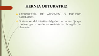 HERNIA OBTURATRIZ
 RADIOGRAFÍA DE ABDOMEN O ESTUDIOS
BARITADOS:
 Obstrucción del intestino delgado con un asa fija que
contiene gas o medio de contraste en la región del
obturador.
 