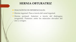 HERNIA OBTURATRIZ
 DIAGNÓSTICOS DIFERENCIALES:
 Hernia inguinal: Pasa a través del canal inguinal.
 Hernia perineal: Anterior: a través del diafragma
urogenital. Posterior: entre los músculos elevador del
ano y coxígeo.
 