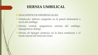 HERNIA UMBILICAL
 DIAGNÓSTICOS DIFERENCIALES:
 Onfalocele: defecto congénito en la pared abdominal a
nivel del ombligo.
 Hernia ventral: epigástricas encima del ombligo,
hipogástricas debajo.
 Hernia de Spiegel: protruye en la línea semilunar y el
borde lateral del músculo recto.
 