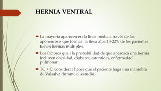 HERNIA VENTRAL
 La mayoría aparecen en la línea media a través de las
aponeurosis que forman la línea alba 18-22% de los pacientes
tienen hernias múltiples.
 Los factores que i la probabilidad de que aparezca una hernia
incluyen obesidad, diabetes, esteroides, enfermedad
pulmonar.
 TC + C: considerar hacer que el paciente haga una maniobra
de Valsalva durante el estudio.
 