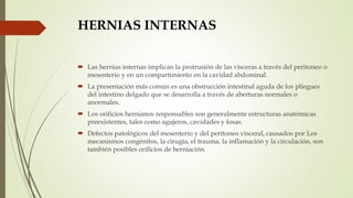 HERNIAS INTERNAS
 Las hernias internas implican la protrusión de las vísceras a través del peritoneo o
mesenterio y en un compartimiento en la cavidad abdominal.
 La presentación más común es una obstrucción intestinal aguda de los pliegues
del intestino delgado que se desarrolla a través de aberturas normales o
anormales.
 Los orificios hernianos responsables son generalmente estructuras anatómicas
preexistentes, tales como agujeros, cavidades y fosas.
 Defectos patológicos del mesenterio y del peritoneo visceral, causados por Los
mecanismos congénitos, la cirugía, el trauma, la inflamación y la circulación, son
también posibles orificios de herniación.
 