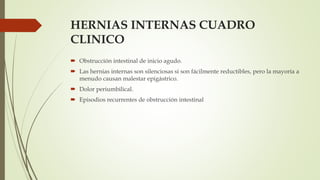 HERNIAS INTERNAS CUADRO
CLINICO
 Obstrucción intestinal de inicio agudo.
 Las hernias internas son silenciosas si son fácilmente reductibles, pero la mayoría a
menudo causan malestar epigástrico.
 Dolor periumbilical.
 Episodios recurrentes de obstrucción intestinal
 