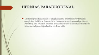 HERNIAS PARADUODENAL.
 Las fosas paraduodenales se originan como anomalías peritoneales
congénitas debido al fracaso de la fusión mesentérica con el peritoneo
parietal y una rotación anormal asociada durante el encarcelamiento del
intestino delgado bajo el colon en desarrollo
 