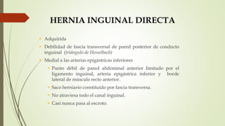  Adquirida
 Debilidad de fascia transversal de pared posterior de conducto
inguinal (triángulo de Hesselbach)
 Medial a las arterias epigástricas inferiores
 Punto débil de pared abdominal anterior limitado por el
ligamento inguinal, arteria epigástrica inferior y borde
lateral de músculo recto anterior.
 Saco herniario constituido por fascia transversa.
 No atraviesa todo el canal inguinal.
 Casi nunca pasa al escroto.
HERNIA INGUINAL DIRECTA
 