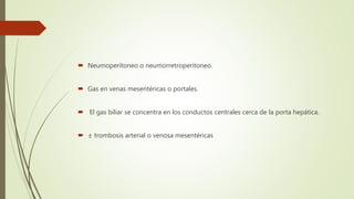  Neumoperitoneo o neumorretroperitoneo.
 Gas en venas mesentéricas o portales.
 El gas biliar se concentra en los conductos centrales cerca de la porta hepática.
 ± trombosis arterial o venosa mesentéricas
 
