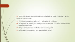  TCMD con ventana para pulmón, con el fin de detectar el gas intramural y venoso
Protocolo recomendado
 TCMD con contraste Lv. a 3-4 ml/s y colimación de 1,5-3 mm
 35 segundos de retraso para la adquisición de imágenes y se repite en fase venosa
pasados 80 segundos
 El agua como contraste oral facilita la angiografía porTC
 Reformateos multiplanares para la angiografía por TC
 