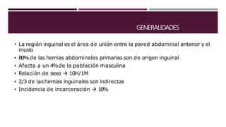 GENERALIDADES
• La región inguinal es el área de unión entre la pared abdominal anterior y el
muslo
• 80%de las hernias abdominales primarias son de origen inguinal
• Afecta a un 4%de la población masculina
• Relación de sexo  10H/1M
• 2/3 de lashernias inguinales son indirectas
• Incidencia de incarceración  10%
 