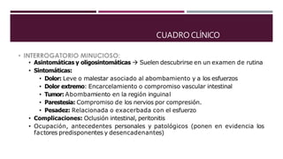 CUADRO CLÍNICO
• Asintomáticas y oligosintomáticas  Suelen descubrirse en un examen de rutina
• Sintomáticas:
• Dolor: Leve o malestar asociado al abombamiento y a los esfuerzos
• Dolor extremo: Encarcelamiento o compromiso vascular intestinal
• Tumor: Abombamiento en la región inguinal
• Parestesia: Compromiso de los nervios por compresión.
• Pesadez: Relacionada o exacerbada con el esfuerzo
• Complicaciones: Oclusión intestinal, peritonitis
• Ocupación, antecedentes personales y patológicos (ponen en evidencia los
factores predisponentes y desencadenantes)
 