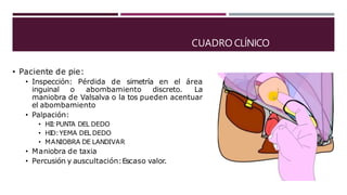 CUADRO CLÍNICO
• Paciente de pie:
• Inspección: Pérdida de simetría en el área
inguinal o abombamiento discreto. La
maniobra de Valsalva o la tos pueden acentuar
el abombamiento
• Palpación:
• HII:PUNTA DEL DEDO
• HID:YEMA DEL DEDO
• MANIOBRA DE LANDIVAR
• Maniobra de taxia
• Percusión y auscultación:Escaso valor.
 