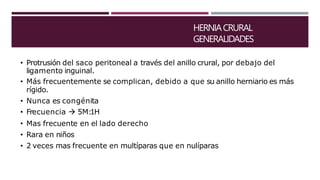 HERNIACRURAL
GENERALIDADES
• Protrusión del saco peritoneal a través del anillo crural, por debajo del
ligamento inguinal.
• Más frecuentemente se complican, debido a que su anillo herniario es más
rígido.
• Nunca es congénita
• Frecuencia  5M:1H
• Mas frecuente en el lado derecho
• Rara en niños
• 2 veces mas frecuente en multíparas que en nulíparas
 