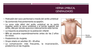 HERNIAUMBILICAL
GENERALIDADES
• Protrusión del saco peritoneal a través del anillo umbilical
• Su contenido frecuentemente es epiplón.
• La zona más débil del anillo umbilical es su parte
superior, entre la vena umbilical y el borde superior del
anillo, sitio por donde aparece clásicamente esta hernia
• La mayoría se presenta en la población infantil
• 80% se resuelve espontáneamente antes de los 2 años
de edad.
• Predominio de mujeres
• Grupo etario en adultos:25 –45 años
• La complicación más frecuente, la incarceración,
predomina en las mujeres.
 