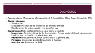 DIAGNÓSTICO
• Examen clínico (Anamnesis +Examen físico)  Sensibilidad 92% y Especificidad del 93%.
• Signos y síntomas:
• Tumoración
• Localización: En zona de existencia de anillos u orificios
• Modificación de la tumoración con los esfuerzos
• Signos físicos: Debe realizarse tanto de pie como decúbito
• Inspección: Características de la tumoración: Forma, reductibilidad espontánea,
localización, protrusión con el esfuerzo, etc.
• Palpación: Reductibilidad, dolor, consistencia, superficie, etc.
• Percusión: Diferenciar si existe timpanismo o matidez
• Auscultación: Presencia de RHA
 