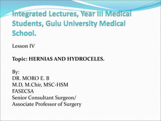 Lesson IV
Topic: HERNIAS AND HYDROCELES.
By:
DR. MORO E. B
M.D, M.Chir, MSC-HSM
FASECSA
Senior Consultant Surgeon/
Associate Professor of Surgery
 