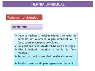 HERNIA UMBILICAL
Tratamento cirúrgico
Herniorrafia
 Deve se realizar 2 incisões elípticas ao redor do
aumento de volumena região umbilical, ou 1
único sobre o aumento do volume
 Em geral não necessita de malha para a correção
 Não é indicado debridar a borda da falha
muscular
 Sutura: uso de fio absorvível ou não absorvível
 Padrão da sutura: simples separado ou jaquetão
 