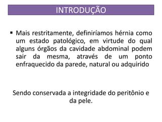 INTRODUÇÃO
 Mais restritamente, definiríamos hérnia como
um estado patológico, em virtude do qual
alguns órgãos da cavidade abdominal podem
sair da mesma, através de um ponto
enfraquecido da parede, natural ou adquirido
Sendo conservada a integridade do peritônio e
da pele.
 