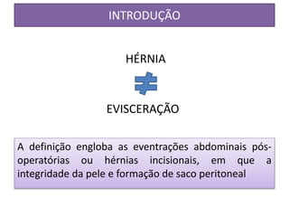 INTRODUÇÃO
A definição engloba as eventrações abdominais pós-
operatórias ou hérnias incisionais, em que a
integridade da pele e formação de saco peritoneal
HÉRNIA
EVISCERAÇÃO
 