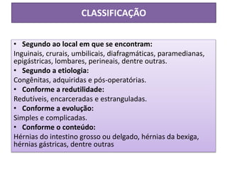 CLASSIFICAÇÃO
• Segundo ao local em que se encontram:
Inguinais, crurais, umbilicais, diafragmáticas, paramedianas,
epigástricas, lombares, perineais, dentre outras.
• Segundo a etiologia:
Congênitas, adquiridas e pós-operatórias.
• Conforme a redutilidade:
Redutíveis, encarceradas e estranguladas.
• Conforme a evolução:
Simples e complicadas.
• Conforme o conteúdo:
Hérnias do intestino grosso ou delgado, hérnias da bexiga,
hérnias gástricas, dentre outras
 