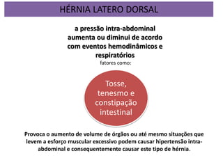 Tosse,
tenesmo e
constipação
intestinal
a pressão intra-abdominal
aumenta ou diminui de acordo
com eventos hemodinâmicos e
respiratórios
fatores como:
Provoca o aumento de volume de órgãos ou até mesmo situações que
levem a esforço muscular excessivo podem causar hipertensão intra-
abdominal e consequentemente causar este tipo de hérnia.
HÉRNIA LATERO DORSAL
 